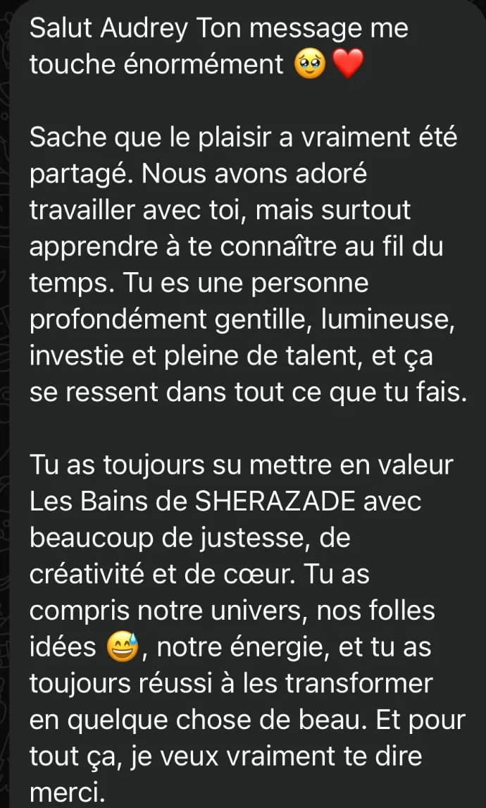 Tu as toujours su mettre en valeur Les Bains de Sherazade avec beaucoup de justesse, de créativité et de cœur. Tu as compris notre univers, nos folles idées, notre énergie, et tu as toujours réussi à les transformer en quelque chose de beau.